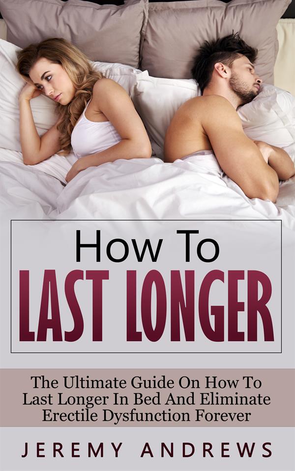 How To Last Longer : The Ultimate Guide On How To Last Longer In Bed And Eliminate Erectile Dysfunction Forever