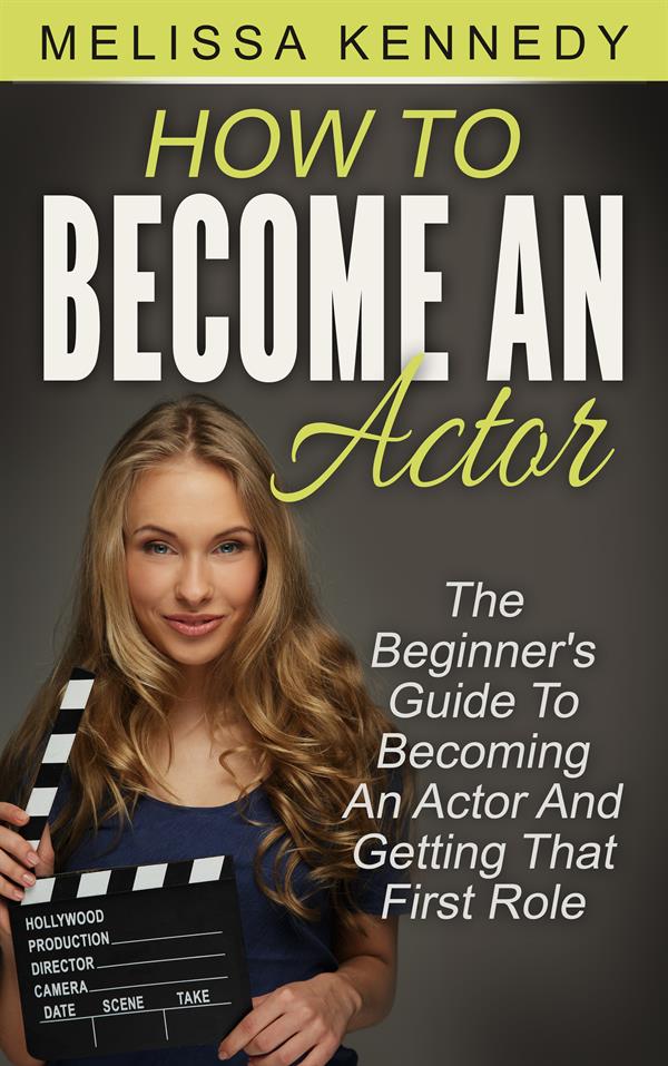 How To Become An Actor : The Beginner's Guide To Becoming An Actor And Getting That First Role