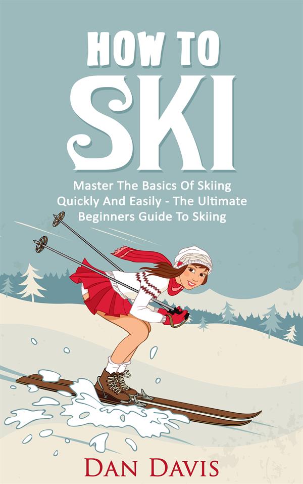 How To Ski : Master The Basics Of Skiing Quickly And Easily - The Ultimate Beginner's Guide To Skiing