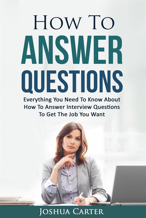 How To Answer Questions : Everything You Need To Know About How To Answer Interview Questions To Get The Job You Want